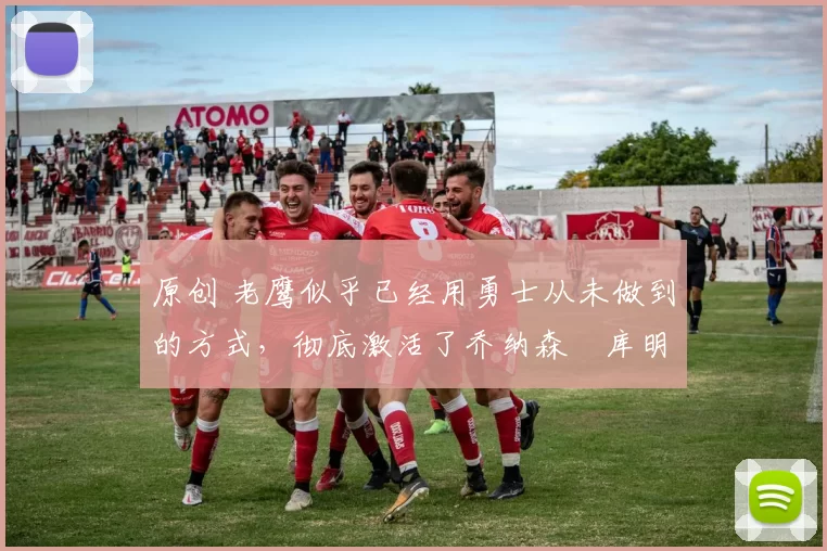 原创 老鹰似乎已经用勇士从未做到的方式，彻底激活了乔纳森・库明加