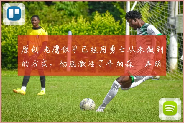 原创 老鹰似乎已经用勇士从未做到的方式,彻底激活了乔纳森・库明加