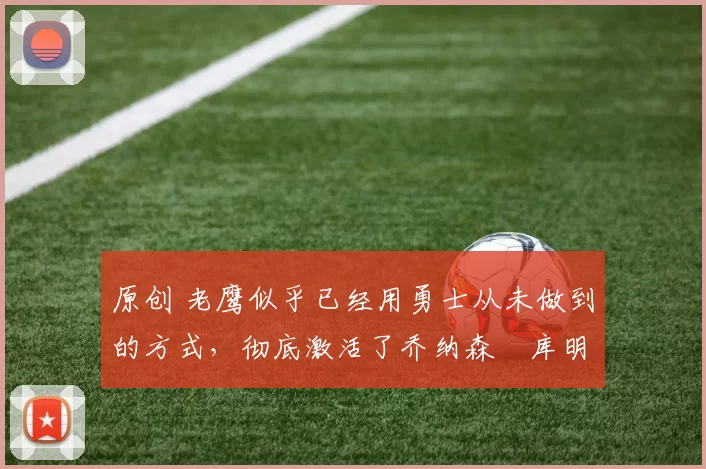 原创 老鹰似乎已经用勇士从未做到的方式，彻底激活了乔纳森・库明加