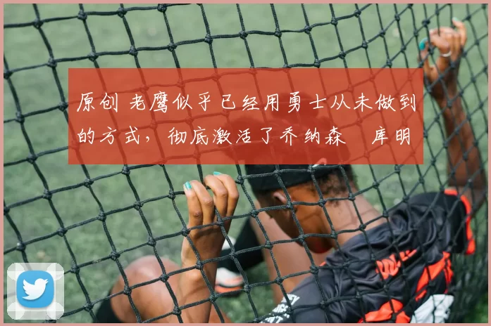 原创 老鹰似乎已经用勇士从未做到的方式，彻底激活了乔纳森・库明加