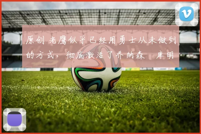 原创 老鹰似乎已经用勇士从未做到的方式，彻底激活了乔纳森・库明加