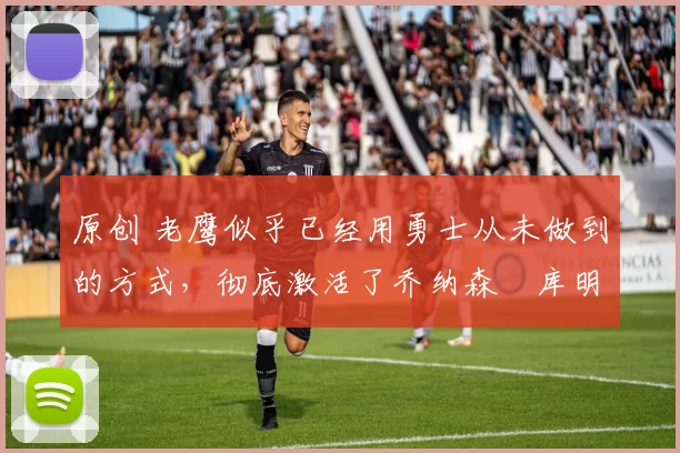 原创 老鹰似乎已经用勇士从未做到的方式，彻底激活了乔纳森・库明加