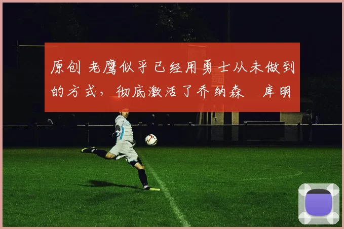 原创 老鹰似乎已经用勇士从未做到的方式，彻底激活了乔纳森・库明加