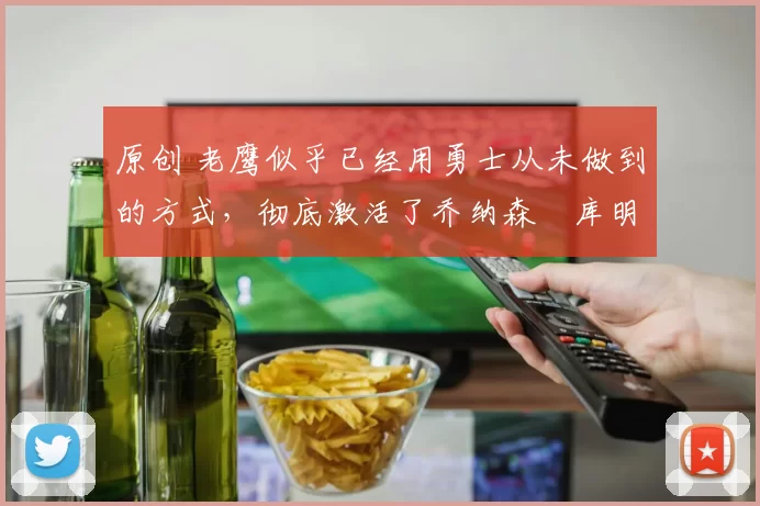 原创 老鹰似乎已经用勇士从未做到的方式，彻底激活了乔纳森・库明加