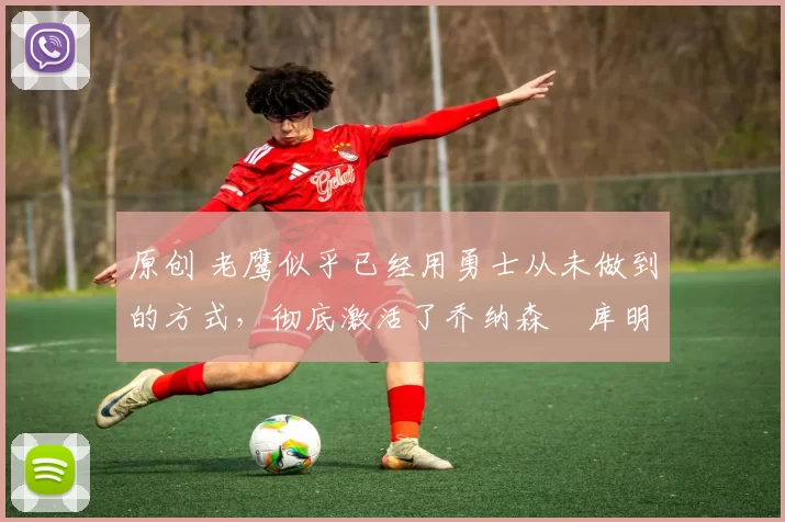 原创 老鹰似乎已经用勇士从未做到的方式，彻底激活了乔纳森・库明加