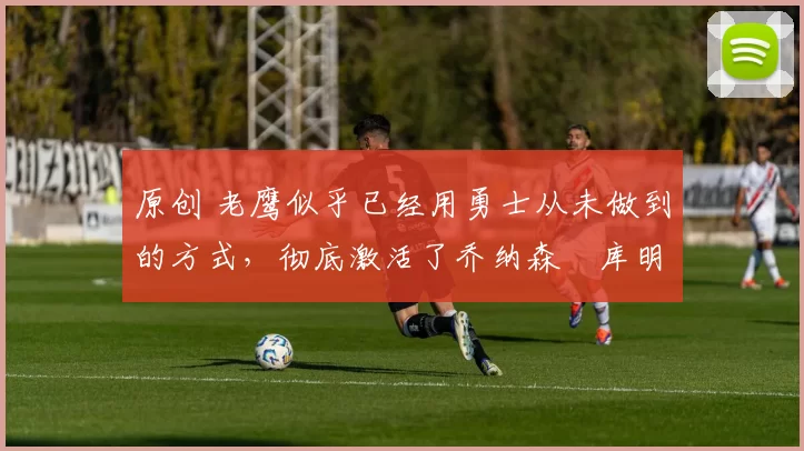 原创 老鹰似乎已经用勇士从未做到的方式，彻底激活了乔纳森・库明加