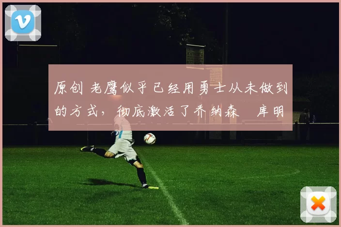 原创 老鹰似乎已经用勇士从未做到的方式,彻底激活了乔纳森・库明加