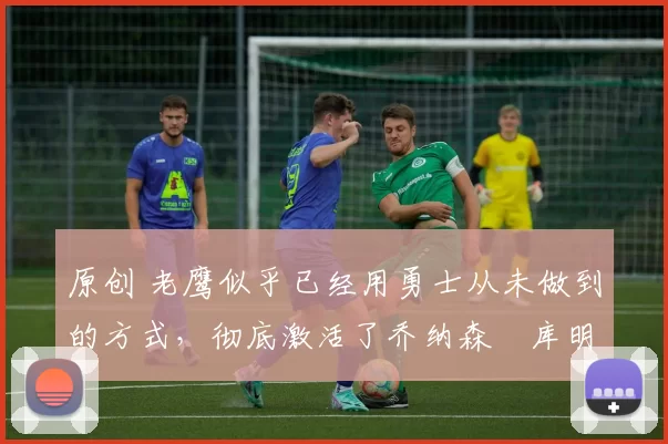 原创 老鹰似乎已经用勇士从未做到的方式，彻底激活了乔纳森・库明加