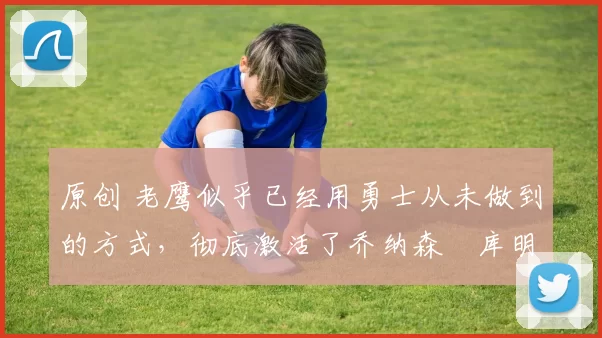 原创 老鹰似乎已经用勇士从未做到的方式，彻底激活了乔纳森・库明加