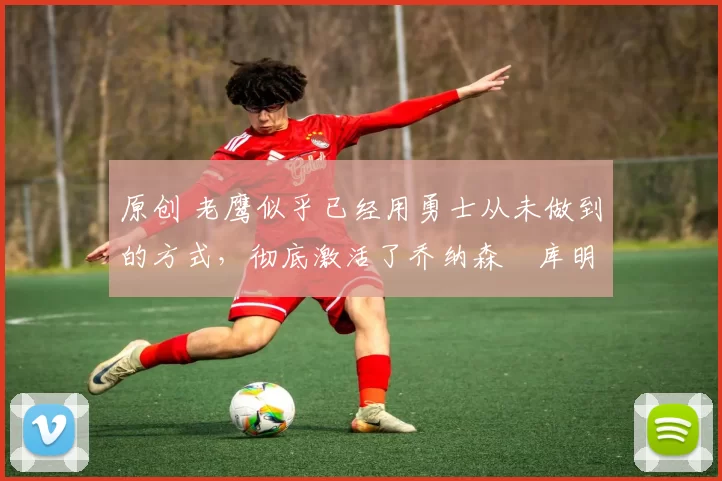 原创 老鹰似乎已经用勇士从未做到的方式,彻底激活了乔纳森・库明加