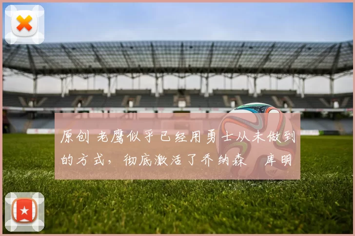 原创 老鹰似乎已经用勇士从未做到的方式,彻底激活了乔纳森・库明加