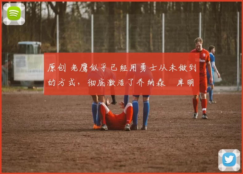 原创 老鹰似乎已经用勇士从未做到的方式，彻底激活了乔纳森・库明加