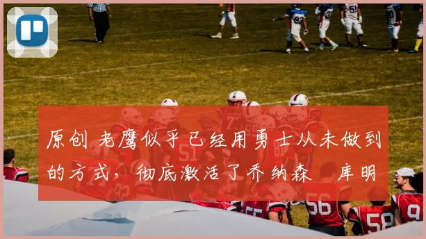 原创 老鹰似乎已经用勇士从未做到的方式,彻底激活了乔纳森・库明加