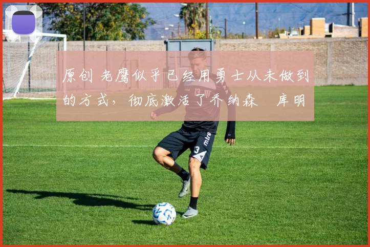 原创 老鹰似乎已经用勇士从未做到的方式,彻底激活了乔纳森・库明加