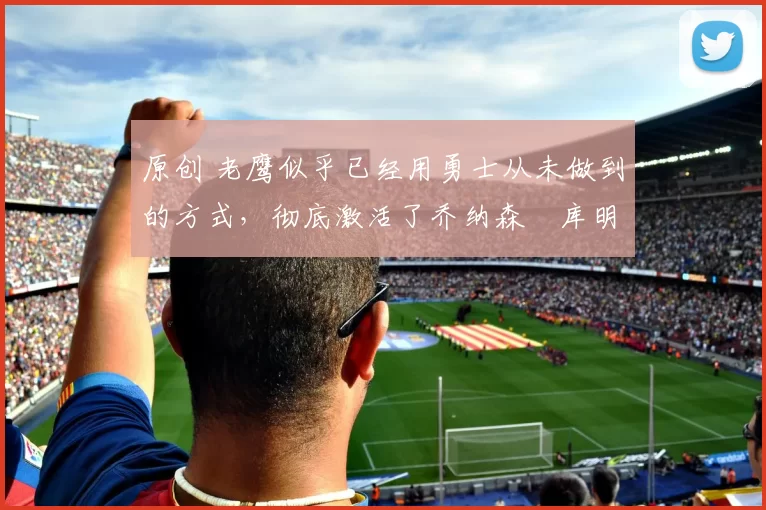 原创 老鹰似乎已经用勇士从未做到的方式,彻底激活了乔纳森・库明加