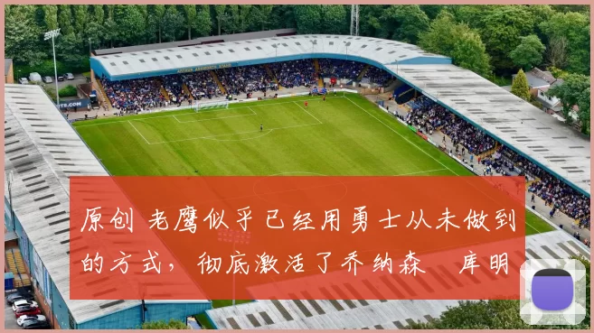 原创 老鹰似乎已经用勇士从未做到的方式,彻底激活了乔纳森・库明加