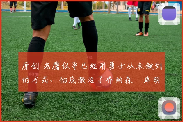 原创 老鹰似乎已经用勇士从未做到的方式,彻底激活了乔纳森・库明加