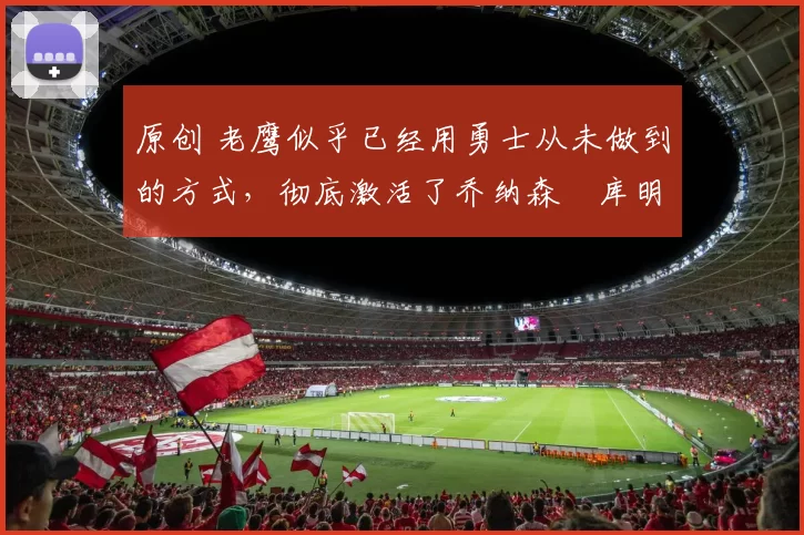 原创 老鹰似乎已经用勇士从未做到的方式,彻底激活了乔纳森・库明加