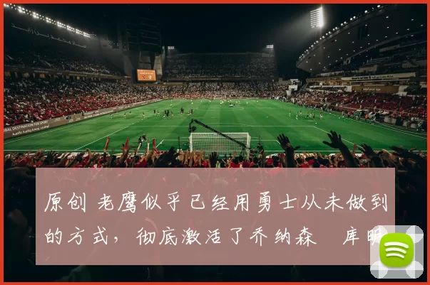 原创 老鹰似乎已经用勇士从未做到的方式，彻底激活了乔纳森・库明加