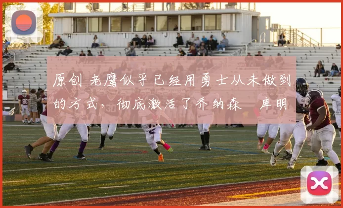 原创 老鹰似乎已经用勇士从未做到的方式,彻底激活了乔纳森・库明加