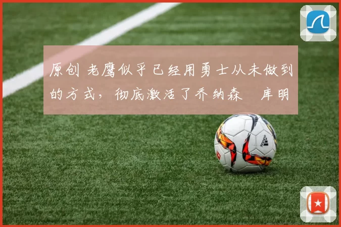 原创 老鹰似乎已经用勇士从未做到的方式,彻底激活了乔纳森・库明加