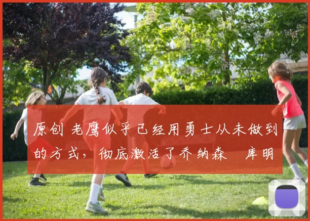 原创 老鹰似乎已经用勇士从未做到的方式，彻底激活了乔纳森・库明加