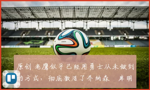 原创 老鹰似乎已经用勇士从未做到的方式，彻底激活了乔纳森・库明加