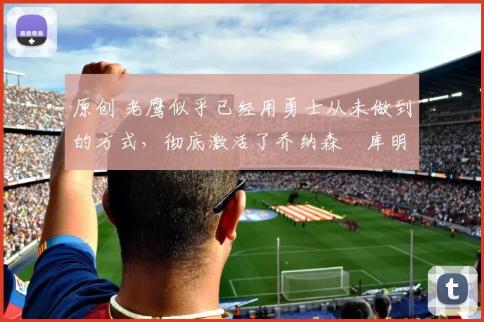 原创 老鹰似乎已经用勇士从未做到的方式，彻底激活了乔纳森・库明加