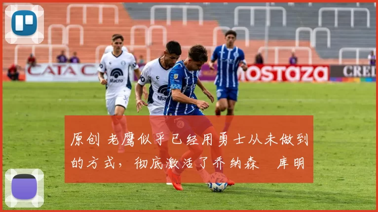 原创 老鹰似乎已经用勇士从未做到的方式,彻底激活了乔纳森・库明加
