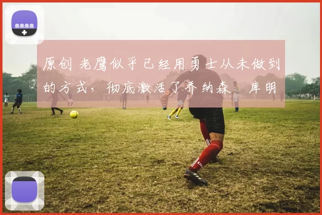 原创 老鹰似乎已经用勇士从未做到的方式，彻底激活了乔纳森・库明加