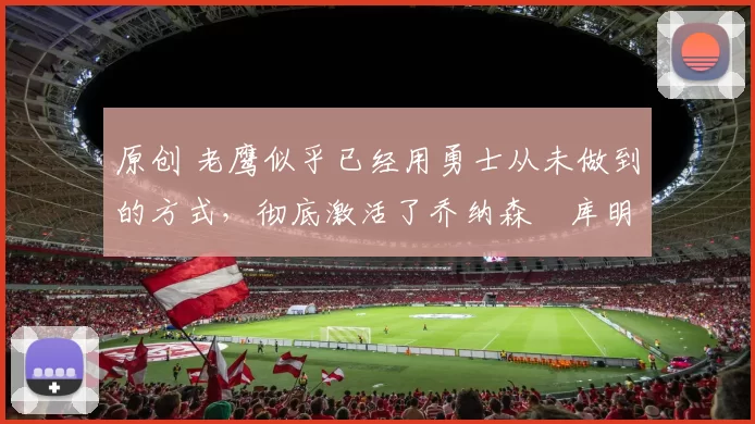 原创 老鹰似乎已经用勇士从未做到的方式,彻底激活了乔纳森・库明加