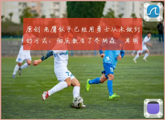 原创 老鹰似乎已经用勇士从未做到的方式,彻底激活了乔纳森・库明加