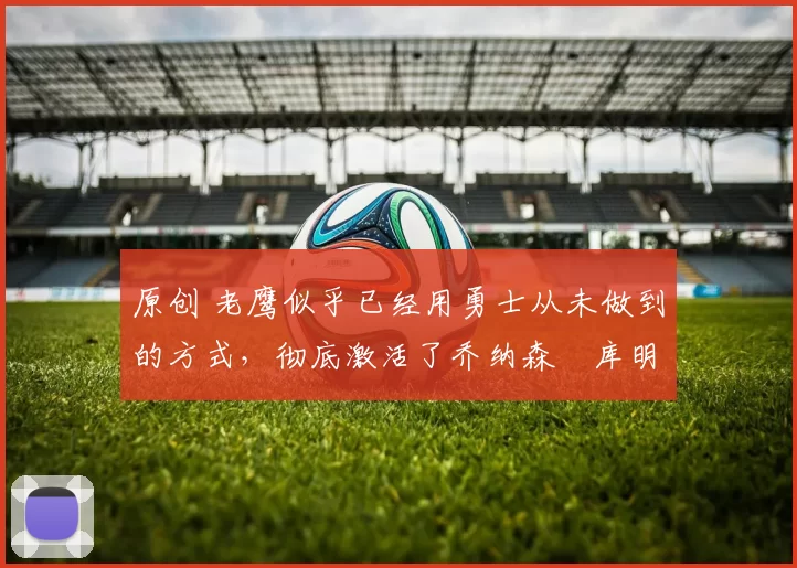 原创 老鹰似乎已经用勇士从未做到的方式，彻底激活了乔纳森・库明加