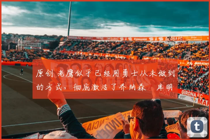 原创 老鹰似乎已经用勇士从未做到的方式，彻底激活了乔纳森・库明加