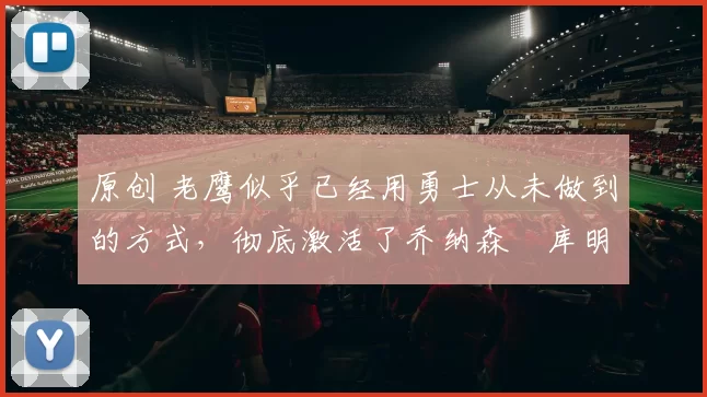 原创 老鹰似乎已经用勇士从未做到的方式，彻底激活了乔纳森・库明加