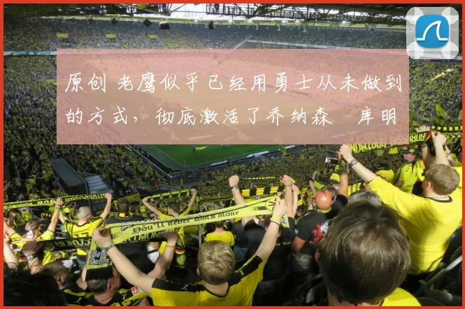 原创 老鹰似乎已经用勇士从未做到的方式,彻底激活了乔纳森・库明加