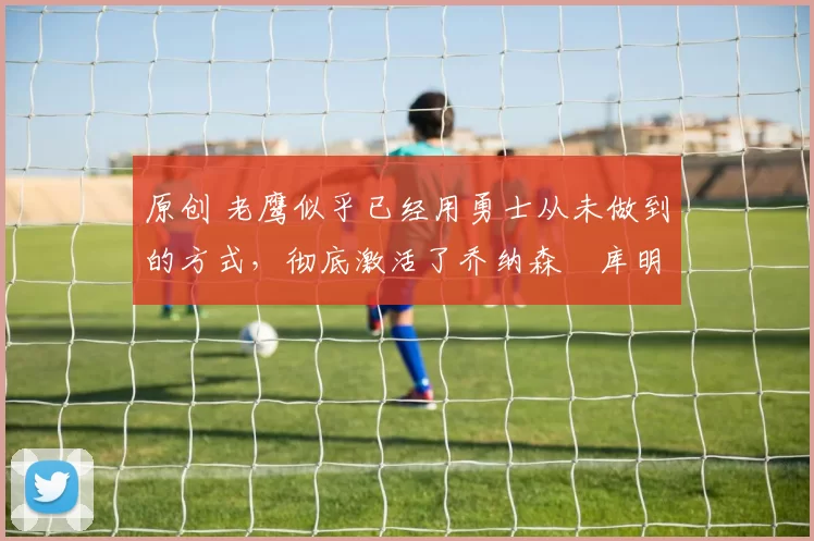 原创 老鹰似乎已经用勇士从未做到的方式,彻底激活了乔纳森・库明加