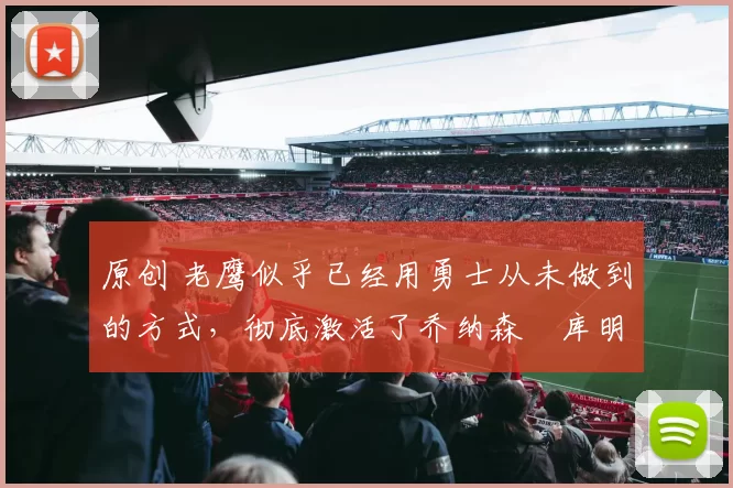原创 老鹰似乎已经用勇士从未做到的方式，彻底激活了乔纳森・库明加