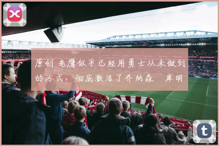 原创 老鹰似乎已经用勇士从未做到的方式,彻底激活了乔纳森・库明加