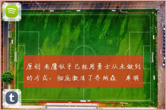 原创 老鹰似乎已经用勇士从未做到的方式，彻底激活了乔纳森・库明加