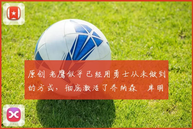 原创 老鹰似乎已经用勇士从未做到的方式,彻底激活了乔纳森・库明加