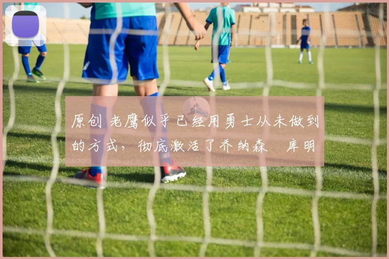 原创 老鹰似乎已经用勇士从未做到的方式,彻底激活了乔纳森・库明加