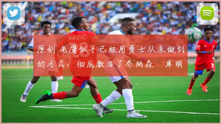 原创 老鹰似乎已经用勇士从未做到的方式，彻底激活了乔纳森・库明加