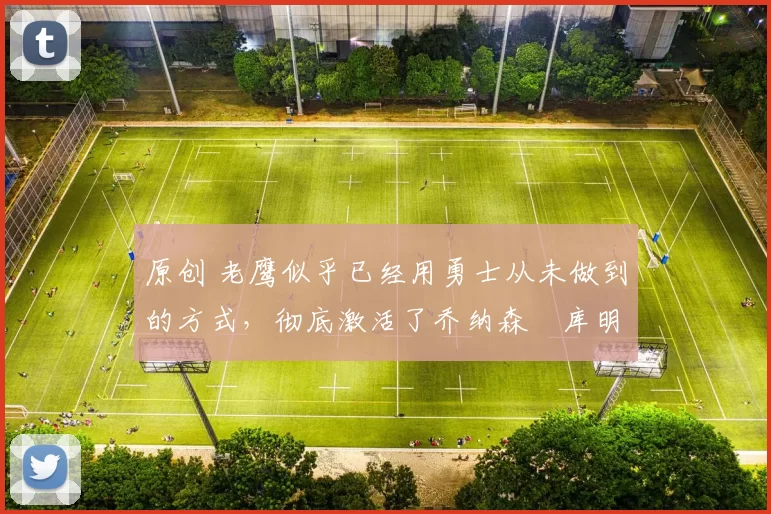 原创 老鹰似乎已经用勇士从未做到的方式，彻底激活了乔纳森・库明加