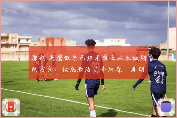 原创 老鹰似乎已经用勇士从未做到的方式,彻底激活了乔纳森・库明加