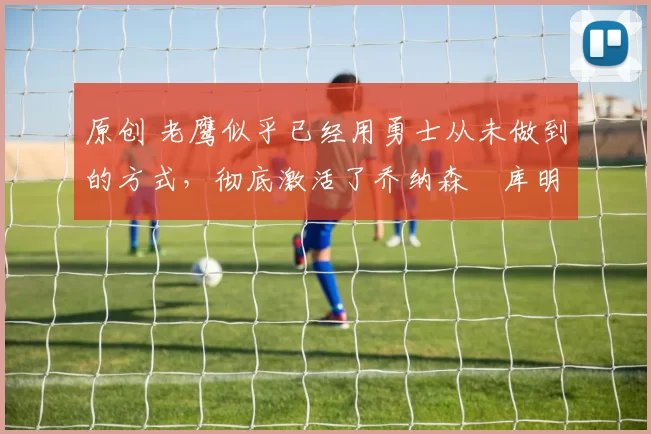 原创 老鹰似乎已经用勇士从未做到的方式，彻底激活了乔纳森・库明加