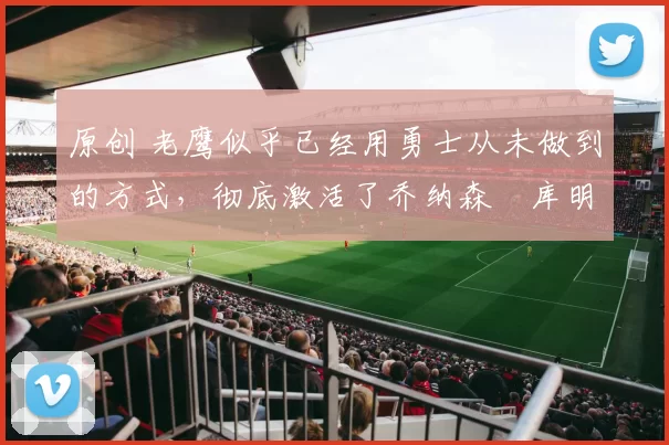 原创 老鹰似乎已经用勇士从未做到的方式,彻底激活了乔纳森・库明加