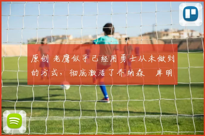 原创 老鹰似乎已经用勇士从未做到的方式，彻底激活了乔纳森・库明加