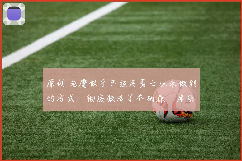 原创 老鹰似乎已经用勇士从未做到的方式,彻底激活了乔纳森・库明加