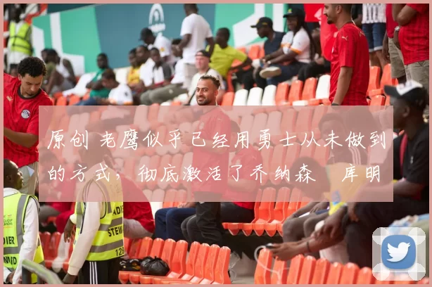 原创 老鹰似乎已经用勇士从未做到的方式,彻底激活了乔纳森・库明加